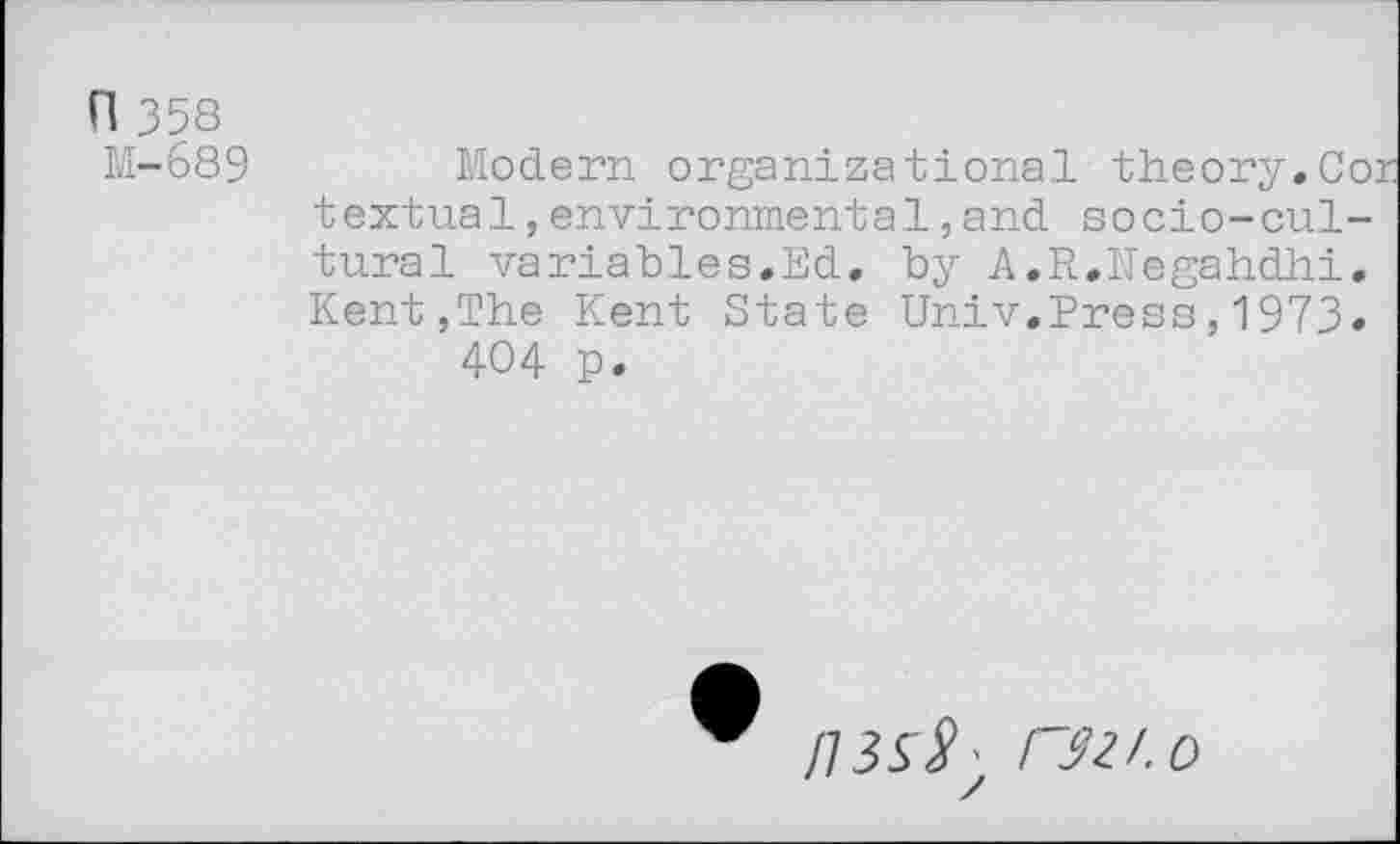 ﻿n 358
M-689
Modern organizational theory.Co: textual,environmental,and socio-cultural variables.Ed. by A.R.Negahdhi. Kent,The Kent State Univ.Press,1973» 404 p.
r^/.o